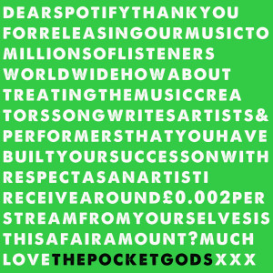 The Pocket Gods的專輯DearSpotifyThankyouforreleasingourmusictomillionsoflistenersworldwidehowabouttreatingthemusiccreatorssongwritersartists&performersthatyouhavebuiltyoursuccessonwithrespectasanartistIreceivearound£0.002perstreamfromyourselvesisthisafairamount?muchLovePGSxxx